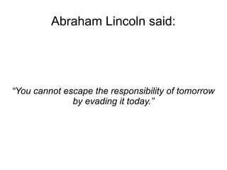Abraham Lincoln said: 
“You cannot escape the responsibility of tomorrow 
by evading it today.” 
 