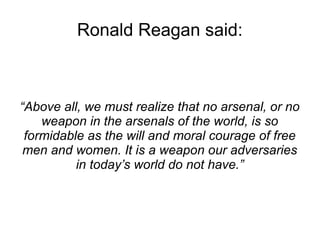 Ronald Reagan said: 
“Above all, we must realize that no arsenal, or no 
weapon in the arsenals of the world, is so 
formi...