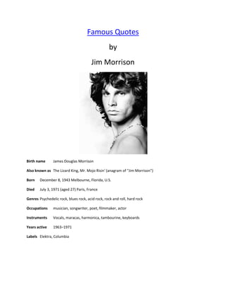 Famous Quotes
                                                   by
                                        Jim Morrison




Birth name      James Douglas Morrison

Also known as The Lizard King, Mr. Mojo Risin' (anagram of "Jim Morrison")

Born    December 8, 1943 Melbourne, Florida, U.S.

Died    July 3, 1971 (aged 27) Paris, France

Genres Psychedelic rock, blues rock, acid rock, rock and roll, hard rock

Occupations     musician, songwriter, poet, filmmaker, actor

Instruments     Vocals, maracas, harmonica, tambourine, keyboards

Years active    1963–1971

Labels Elektra, Columbia
 