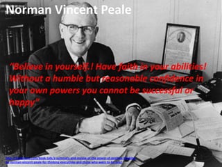 http://bookstove.com/book-talk/a-summary-and-review-of-the-power-of-positive-thinking-
by-norman-vincent-peale-for-thinking-executives-and-those-who-want-to-be-one/
Norman Vincent Peale
“Believe in yourself.! Have faith in your abilities!
Without a humble but reasonable confidence in
your own powers you cannot be successful or
happy”
 