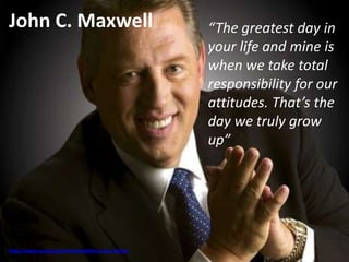 John C. Maxwell
http://www.success.com/article/what-is-your-dream
“The greatest day in
your life and mine is
when we take total
responsibility for our
attitudes. That’s the
day we truly grow
up”
 