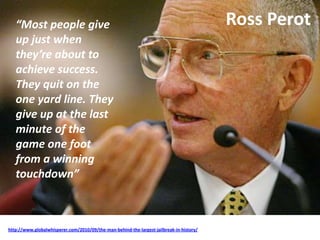 Ross Perot
http://www.globalwhisperer.com/2010/09/the-man-behind-the-largest-jailbreak-in-history/
“Most people give
up just when
they’re about to
achieve success.
They quit on the
one yard line. They
give up at the last
minute of the
game one foot
from a winning
touchdown”
 
