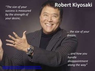 Robert Kiyosaki
http://au.tv.yahoo.com/the-morning-show/factsheets/article/-
/10286420/robert-kiyosaki-investor-entrepreneur-and-educator/
“The size of your
success is measured
by the strength of
your desire;
… the size of your
dream;
… and how you
handle
disappointment
along the way”
 
