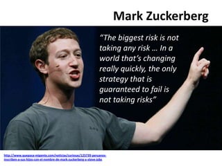 Mark Zuckerberg
http://www.quepasa-migente.com/noticias/curiosas/125739-peruanos-
inscriben-a-sus-hijos-con-el-nombre-de-mark-zuckerberg-y-steve-jobs
“The biggest risk is not
taking any risk … In a
world that’s changing
really quickly, the only
strategy that is
guaranteed to fail is
not taking risks”
 