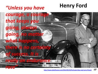 Henry Ford
http://www.dailyfinance.com/2012/05/23/ford-gets-blue-oval-out-of-hock/
“Unless you have
courage, a courage
that keeps you
going, always
going, no matter
what happens,
there is no certainty
of success. It is
really an endurance
race”
 