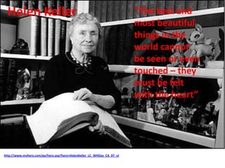 Helen Keller
http://www.myhero.com/go/hero.asp?hero=HelenKeller_LC_WHDay_CA_07_ul
“The best and
most beautiful
things in the
world cannot
be seen or even
touched – they
must be felt
with the heart”
 