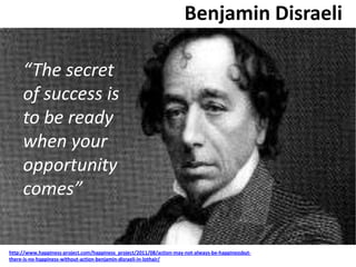 Benjamin Disraeli
“The secret
of success is
to be ready
when your
opportunity
comes”
http://www.happiness-project.com/happiness_project/2011/08/action-may-not-always-be-happinessbut-
there-is-no-happiness-without-action-benjamin-disraeli-in-lothair/
 