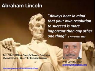 “Always bear in mind
that your own resolution
to succeed is more
important than any other
one thing” 5 November 1855
Abraham Lincoln
https://plus.google.com/112390165691850051139/posts
Prof. Larry M. Lynch
proflmlynch@gmail.com
Ref.: “The 101Most Powerful Success Quotes for
High Achievers – Vol. 1” by Demond Jackson
 