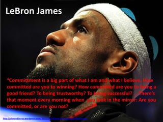 LeBron James
“Committment is a big part of what I am and what I believe. How
committed are you to winning? How committed are you to being a
good friend? To being trustworthy? To being successful? … There’s
that moment every morning when you look in the mirror: Are you
committed, or are you not?
http://donandjerrys.wordpress.com/2012/12/24/how-to-hate-an-all-time-great/
 