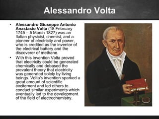 Alessandro Volta
• Alessandro Giuseppe Antonio
Anastasio Volta (18 February
1745 – 5 March 1827) was an
Italian physicist, chemist, and a
pioneer of electricity and power,
who is credited as the inventor of
the electrical battery and the
discoverer of methane.
• With this invention Volta proved
that electricity could be generated
chemically and debased the
prevalent theory that electricity
was generated solely by living
beings. Volta's invention sparked a
great amount of scientific
excitement and led others to
conduct similar experiments which
eventually led to the development
of the field of electrochemistry.
 