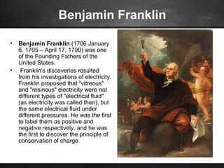 Benjamin Franklin
• Benjamin Franklin (1706 January
6, 1705 – April 17, 1790) was one
of the Founding Fathers of the
United States.
• Franklin's discoveries resulted
from his investigations of electricity.
Franklin proposed that "vitreous"
and "resinous" electricity were not
different types of "electrical fluid"
(as electricity was called then), but
the same electrical fluid under
different pressures. He was the first
to label them as positive and
negative respectively, and he was
the first to discover the principle of
conservation of charge.
 
