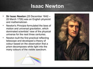 Isaac Newton
• Sir Isaac Newton (25 December 1642 –
20 March 1726) was an English physicist
and mathematician.
• Newton's Principia formulated the laws of
motion and universal gravitation, which
dominated scientists' view of the physical
universe for the next three centuries.
• Newton built the first practical reflecting
telescope and developed a theory of
colour based on the observation that a
prism decomposes white light into the
many colours of the visible spectrum.
 