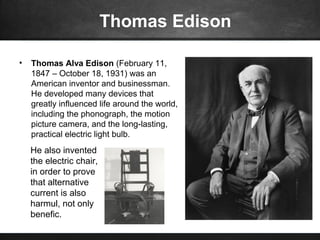 Thomas Edison
• Thomas Alva Edison (February 11,
1847 – October 18, 1931) was an
American inventor and businessman.
He developed many devices that
greatly influenced life around the world,
including the phonograph, the motion
picture camera, and the long-lasting,
practical electric light bulb.
He also invented
the electric chair,
in order to prove
that alternative
current is also
harmul, not only
benefic.
 