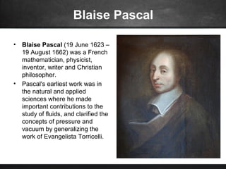Blaise Pascal
• Blaise Pascal (19 June 1623 –
19 August 1662) was a French
mathematician, physicist,
inventor, writer and Christian
philosopher.
• Pascal's earliest work was in
the natural and applied
sciences where he made
important contributions to the
study of fluids, and clarified the
concepts of pressure and
vacuum by generalizing the
work of Evangelista Torricelli.
 
