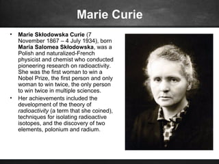 Marie Curie
• Marie Skłodowska Curie (7
November 1867 – 4 July 1934), born
Maria Salomea Skłodowska, was a
Polish and naturalized-French
physicist and chemist who conducted
pioneering research on radioactivity.
She was the first woman to win a
Nobel Prize, the first person and only
woman to win twice, the only person
to win twice in multiple sciences.
• Her achievements included the
development of the theory of
radioactivity (a term that she coined),
techniques for isolating radioactive
isotopes, and the discovery of two
elements, polonium and radium.
 