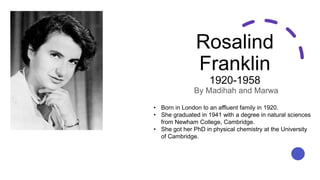 Rosalind
Franklin
1920-1958
By Madihah and Marwa
• Born in London to an affluent family in 1920.
• She graduated in 1941 with a degree in natural sciences
from Newham College, Cambridge.
• She got her PhD in physical chemistry at the University
of Cambridge.
 
