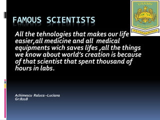 FAMOUS SCIENTISTS
All the tehnologies that makes our life
easier,all medicine and all medical
equipments wich saves lifes ,all the things
we know about world’s creation is because
of that scientist that spent thousand of
hours in labs.
Achimescu Raluca –Luciana
Gr:8218
 