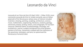 Leonardo da Vinci
Leonardo di ser Piero da Vinci (15 April 1452 – 2 May 1519), more
commonly Leonardo da Vinci or simply Leonardo, was an Italian
polymath of the Renaissance whose areas of interest included
invention, drawing, painting, sculpting, architecture, science,
music, mathematics, engineering, literature, anatomy, geology,
astronomy, botany, writing, history, and cartography. He has been
variously called the father of palaeontology, ichnology, and
architecture, and he is widely considered one of the greatest
painters of all time. Sometimes credited with the inventions of
the parachute, helicopter, and tank, he epitomised the
Renaissance humanist ideal.
www.wikipedia.org
 