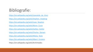 Bibliografie:
https://en.wikipedia.org/wiki/Leonardo_da_Vinci
https://en.wikipedia.org/wiki/Stephen_Hawking
https://en.wikipedia.org/wiki/Isaac_Newton
https://en.wikipedia.org/wiki/Marie_Curie
https://en.wikipedia.org/wiki/Galileo_Galilei
https://en.wikipedia.org/wiki/Charles_Darwin
https://en.wikipedia.org/wiki/Nikola_Tesla
https://en.wikipedia.org/wiki/Albert_Einstein
https://en.wikipedia.org/wiki/Archimedes
 
