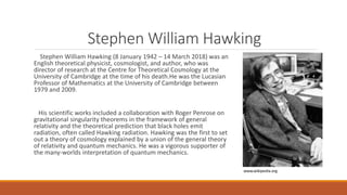 Stephen William Hawking
Stephen William Hawking (8 January 1942 – 14 March 2018) was an
English theoretical physicist, cosmologist, and author, who was
director of research at the Centre for Theoretical Cosmology at the
University of Cambridge at the time of his death.He was the Lucasian
Professor of Mathematics at the University of Cambridge between
1979 and 2009.
His scientific works included a collaboration with Roger Penrose on
gravitational singularity theorems in the framework of general
relativity and the theoretical prediction that black holes emit
radiation, often called Hawking radiation. Hawking was the first to set
out a theory of cosmology explained by a union of the general theory
of relativity and quantum mechanics. He was a vigorous supporter of
the many-worlds interpretation of quantum mechanics.
www.wikipedia.org
 