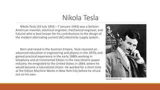 Nikola Tesla
Nikola Tesla (10 July 1856 – 7 January 1943) was a Serbian-
American inventor, electrical engineer, mechanical engineer, and
futurist who is best known for his contributions to the design of
the modern alternating current (AC) electricity supply system.
Born and raised in the Austrian Empire, Tesla received an
advanced education in engineering and physics in the 1870s and
gained practical experience in the early 1880s working in
telephony and at Continental Edison in the new electric power
industry. He emigrated to the United States in 1884, where he
would become a naturalized citizen. He worked for a short time
at the Edison Machine Works in New York City before he struck
out on his own.
www.wikipedia.org
 