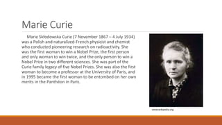 Marie Curie
Marie Skłodowska Curie (7 November 1867 – 4 July 1934)
was a Polish and naturalized-French physicist and chemist
who conducted pioneering research on radioactivity. She
was the first woman to win a Nobel Prize, the first person
and only woman to win twice, and the only person to win a
Nobel Prize in two different sciences. She was part of the
Curie family legacy of five Nobel Prizes. She was also the first
woman to become a professor at the University of Paris, and
in 1995 became the first woman to be entombed on her own
merits in the Panthéon in Paris.
www.wikipedia.org
 