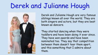Derek and Julianne Hough are very famous
siblings known all over the world. They are
both singers and actors, but they are best
known as dancers.
They started dancing when they were
toddlers and have been doing it ever since.
They have won awards and have been
nominated too. They say that competition
between them doesn’t tear them apart,
and this something that I admire about
them.
Derek and Julianne Hough
 