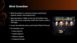 Blind Guardian
• Blind Guardian is a German heavy metal band
(speed, power and progressive)
• Was founded in 1984 in the city of Krefeld, then
West Germany, originally under the name Lucifer's
Heritage.
• It was founded by Hansi and André Olbrich Kürsch
• Its members are:
• Hansi Kürsch
• André Olbrich
• Marcus Siepen
• Frederik Ehmke
 