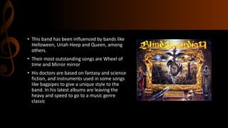 • This band has been influenced by bands like
Helloween, Uriah Heep and Queen, among
others.
• Their most outstanding songs are Wheel of
time and Mirror mirror
• His doctors are based on fantasy and science
fiction, and instruments used in some songs
like bagpipes to give a unique style to the
band. In his latest albums are leaving the
heavy and speed to go to a music genre
classic
 