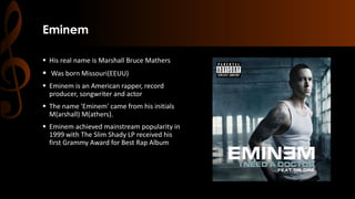 Eminem
 His real name is Marshall Bruce Mathers
 Was born Missouri(EEUU)
 Eminem is an American rapper, record
producer, songwriter and actor
 The name 'Eminem' came from his initials
M(arshall) M(athers).
 Eminem achieved mainstream popularity in
1999 with The Slim Shady LP received his
first Grammy Award for Best Rap Album
 