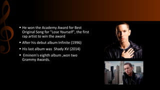  He won the Academy Award for Best
Original Song for "Lose Yourself", the first
rap artist to win the award
 After his debut album Infinite (1996)
 His last album was Shady XV (2014)
 Eminem's eighth album ,won two
Grammy Awards.
 