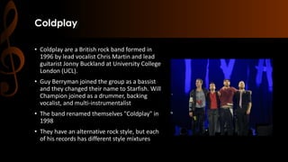 Coldplay
• Coldplay are a British rock band formed in
1996 by lead vocalist Chris Martin and lead
guitarist Jonny Buckland at University College
London (UCL).
• Guy Berryman joined the group as a bassist
and they changed their name to Starfish. Will
Champion joined as a drummer, backing
vocalist, and multi-instrumentalist
• The band renamed themselves "Coldplay" in
1998
• They have an alternative rock style, but each
of his records has different style mixtures
 