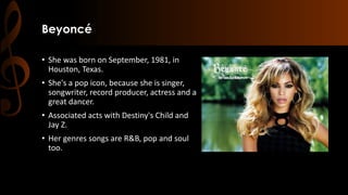Beyoncé
• She was born on September, 1981, in
Houston, Texas.
• She's a pop icon, because she is singer,
songwriter, record producer, actress and a
great dancer.
• Associated acts with Destiny's Child and
Jay Z.
• Her genres songs are R&B, pop and soul
too.
 