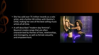 • She has sold over 75 million records as a solo
artist, and a further 60 million with Destiny's
Child, making her one of the best-selling music
artists of all time.
• A self-described "modern-day feminist",
Beyoncé creates songs that are often
characterized by themes of love, relationships,
and monogamy, as well as female sexuality
and empowerment.
 