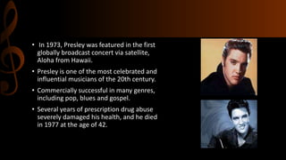 • In 1973, Presley was featured in the first
globally broadcast concert via satellite,
Aloha from Hawaii.
• Presley is one of the most celebrated and
influential musicians of the 20th century.
• Commercially successful in many genres,
including pop, blues and gospel.
• Several years of prescription drug abuse
severely damaged his health, and he died
in 1977 at the age of 42.
 