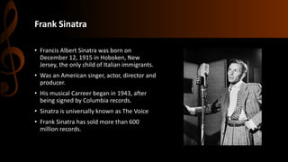 Frank Sinatra
• Francis Albert Sinatra was born on
December 12, 1915 in Hoboken, New
Jersey, the only child of Italian immigrants.
• Was an American singer, actor, director and
producer.
• His musical Carreer began in 1943, after
being signed by Columbia records.
• Sinatra is universally known as The Voice
• Frank Sinatra has sold more than 600
million records.
 