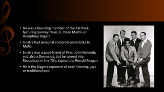 • He was a founding member of the Rat Pack,
featuring Sammy Davis Jr., Dean Martin or
Humphrey Bogart.
• Sinatra had personal and profesional links to
Mafia.
• Sinatra was a good friend of Pres. John Kennedy,
and also a Democrat, but he turned into
Republican in the 70’s, supporting Ronald Reagan.
• He is the biggest exponent of easy listening, jazz
or traditional pop
 
