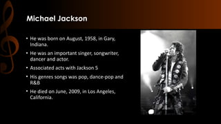 Michael Jackson
• He was born on August, 1958, in Gary,
Indiana.
• He was an important singer, songwriter,
dancer and actor.
• Associated acts with Jackson 5
• His genres songs was pop, dance-pop and
R&B
• He died on June, 2009, in Los Angeles,
California.
 