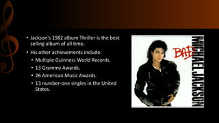 • Jackson's 1982 album Thriller is the best
selling album of all time.
• His other achievements include:
• Multiple Guinness World Records.
• 13 Grammy Awards.
• 26 American Music Awards.
• 13 number-one singles in the United
States.
 