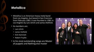 Metallica
• Metallica is an American heavy metal band
from Los Angeles, but based in San Francisco
from February 1983. It was founded in 1981 in
Los Angeles by Lars Ulrich and James Hetfield.
• Its members are:
• Lars Ulrich
• James Hetfield
• Kirk Hammett
• Robert Trujillo
• In his most outstanding songs are Master
of puppets and Nothing else master
 