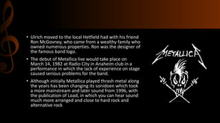 • Ulrich moved to the local Hetfield had with his friend
Ron McGovney, who came from a wealthy family who
owned numerous properties. Ron was the designer of
the famous band logo.
• The debut of Metallica live would take place on
March 14, 1982 at Radio City in Anaheim club in a
performance in which the lack of experience on stage
caused serious problems for the band.
• Although initially Metallica played thrash metal along
the years has been changing its sonidoen which took
a more mainstream and later sound from 1996, with
the publication of Load, in which you can hear sound
much more arranged and close to hard rock and
alternative rock
 