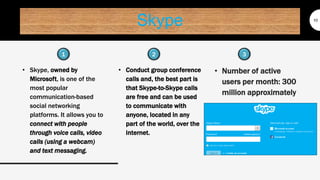 Skype
• Skype, owned by
Microsoft, is one of the
most popular
communication-based
social networking
platforms. It allows you to
connect with people
through voice calls, video
calls (using a webcam)
and text messaging.
10
• Conduct group conference
calls and, the best part is
that Skype-to-Skype calls
are free and can be used
to communicate with
anyone, located in any
part of the world, over the
internet.
• Number of active
users per month: 300
million approximately
1 32
 