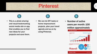 Pinterest
• This is a photo sharing
and visual bookmarking
social media site or app
that enables you to find
new ideas for your
projects and save them.
11
• We can do DIY tasks or
home improvement
projects, plan your travel
agenda and so on by
using Pinterest.
• Number of active
users per month: 100
million approximately
1 32
 