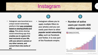 Instagram
• Instagram was launched as a
unique social networking
platform that was completely
based on sharing photos and
videos. This photo sharing
social networking app thus
enables you to capture the
best moments of your life,
with your phone’s camera or
any other camera, and
convert them into works of
art.
7
• Instagram allows you to
apply multiple filters to
your photos and you can
easily post them to other
popular social networking
sites, such as Facebook
and Twitter. It is now part
of the Facebook empire.
• Number of active
users per month: 400
million approximately
1 32
 