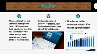 Twitter
• Membership is free, and
users can post updates
(up to 140 characters
long) as often as they like.
You can “follow” other
users, and get their
updates sent to your
email or mobile device
8
• Twitter also makes it
possible to promote your
businesses and even shop
directly through tweets.
• Number of active
users per month: 320
million approximately
1 32
 