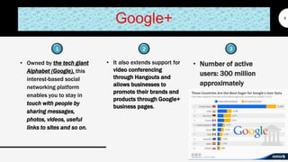 Google+
• Owned by the tech giant
Alphabet (Google), this
interest-based social
networking platform
enables you to stay in
touch with people by
sharing messages,
photos, videos, useful
links to sites and so on.
9
• It also extends support for
video conferencing
through Hangouts and
allows businesses to
promote their brands and
products through Google+
business pages.
• Number of active
users: 300 million
approximately
1 32
 