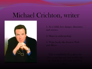 Michael Crichton, writer
1. As a child, love danger, dinosaurs,
and science.
2. Major in anthropology
3. Write books like Jurassic Park
and Micro.
“Life is wonderful. It's a gift to be
alive, to see the sun and breathe the
air. And there isn't really anything
else."
 