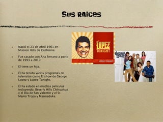 SUs Raices

Nació el 23 de Abril 1961 en
Mission Hills de California.

Fue casado con Ana Serrano a partir
de 1993 a 2010

El tiene un hija.

Él ha tenido varios programas de
televisión como El show de George
Lopez y Lopez Tonight.

Él ha estado en muchas películas
incluyendo, Beverly Hills Chihuahua
y el Día de San Valentín y el Sr.
Mamá Tropa y Marmaduke.
 