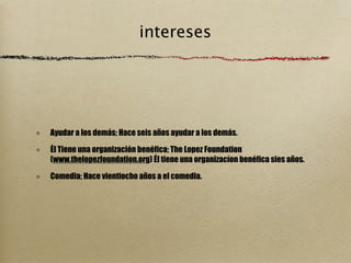 intereses




Ayudar a los demás; Hace seis años ayudar a los demás.

Él Tiene una organización benéfica; The Lopez Foundation
(www.thelopezfoundation.org) Él tiene una organizacíon benéfica sies años.

Comedia; Hace vientiocho años a el comedia.
 