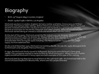 • Birth: 13th August 1899 in London, England
• Death: 29 April 1980 in Bel Air, Los Angeles
Hitchcock was born in London, England. He had a mother and father, Emma Jane and William
Hitchcock; and had two older siblings, William Hitchcock and Eileen Hitchcock. Before Hitchcock
became involved with the film industry he worked with his family as a greengrocer and later
became an estimator for the Henley Telegraph and Cable Company. When he transferred jobs,
Hitchcock started taking an interest in movies and would often visit the cinema.
At the start of the 1920s, Hitchcock joined the film industry as a set designer. Hitchcock only
started to direct films after the director for ‘AlwaysTellYour Wife’ became ill. Hitchcock’s first real
attempt at directing a film was in 1923 when he was hired to direct the film Number 13. He
directed other films during the 1920s including: The Pleasure Garden (1925) and The Lodger
(1927), his first trademark film.
On the 2nd of December 1927, Hitchcock married Alma Reville. On July 7th, 1928, Alma gave birth
to Hitchcock's only daughter, Patricia Hitchcock.
In 1940, the Hitchcock family moved to Hollywood, during this time Hitchcock’s fame grew
rapidly. Film companies started to name his films as 'Alfred Hitchcock's‘. Alfred Hitcock's Psycho
(1960) and Alfred Hitchcock's Frenzy (1972) are both examples of this type of film naming.
Hitchcock died during sleep due to renal failure on the 29th April 1980. His funeral was held in the
Church of Good Shepherd in Beverly Hills, where over 600 people attended.
Biography
 
